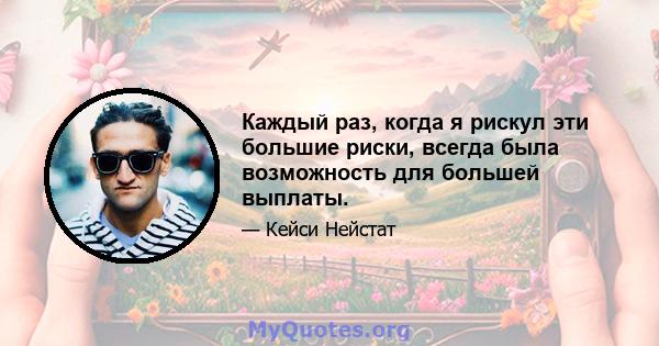 Каждый раз, когда я рискул эти большие риски, всегда была возможность для большей выплаты.