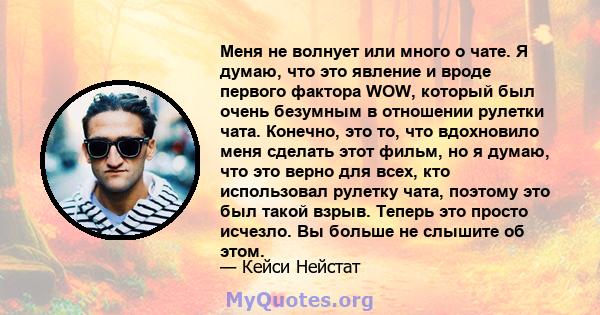 Меня не волнует или много о чате. Я думаю, что это явление и вроде первого фактора WOW, который был очень безумным в отношении рулетки чата. Конечно, это то, что вдохновило меня сделать этот фильм, но я думаю, что это