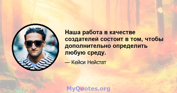 Наша работа в качестве создателей состоит в том, чтобы дополнительно определить любую среду.