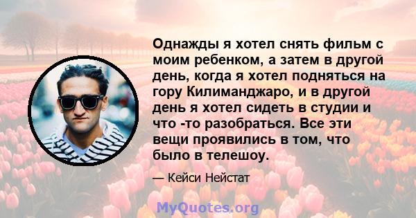 Однажды я хотел снять фильм с моим ребенком, а затем в другой день, когда я хотел подняться на гору Килиманджаро, и в другой день я хотел сидеть в студии и что -то разобраться. Все эти вещи проявились в том, что было в