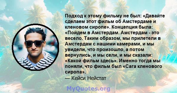 Подход к этому фильму не был: «Давайте сделаем этот фильм об Амстердаме и кленовом сиропе». Концепция была: «Пойдем в Амстердам. Амстердам - ​​это весело. Таким образом, мы прилетели в Амстердам с нашими камерами, и мы