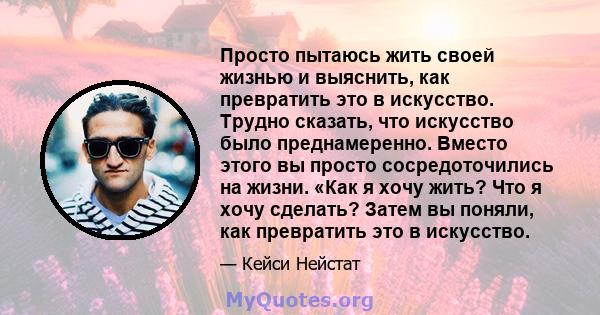 Просто пытаюсь жить своей жизнью и выяснить, как превратить это в искусство. Трудно сказать, что искусство было преднамеренно. Вместо этого вы просто сосредоточились на жизни. «Как я хочу жить? Что я хочу сделать? Затем 