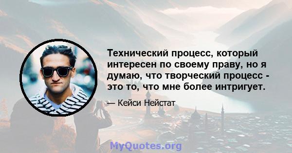 Технический процесс, который интересен по своему праву, но я думаю, что творческий процесс - это то, что мне более интригует.