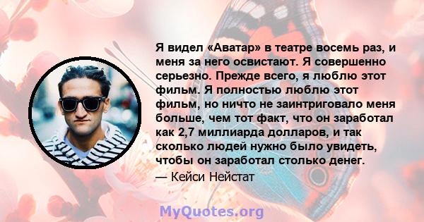 Я видел «Аватар» в театре восемь раз, и меня за него освистают. Я совершенно серьезно. Прежде всего, я люблю этот фильм. Я полностью люблю этот фильм, но ничто не заинтриговало меня больше, чем тот факт, что он