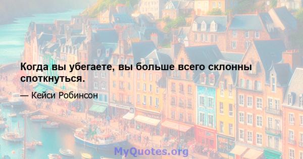 Когда вы убегаете, вы больше всего склонны споткнуться.