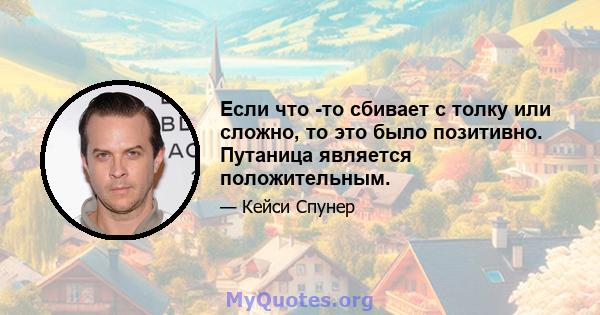 Если что -то сбивает с толку или сложно, то это было позитивно. Путаница является положительным.