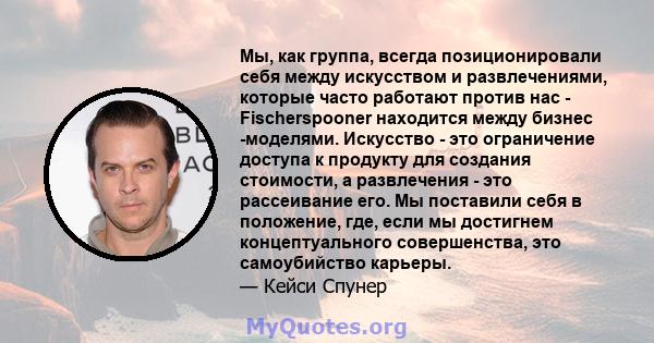 Мы, как группа, всегда позиционировали себя между искусством и развлечениями, которые часто работают против нас - Fischerspooner находится между бизнес -моделями. Искусство - это ограничение доступа к продукту для