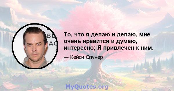 То, что я делаю и делаю, мне очень нравится и думаю, интересно; Я привлечен к ним.