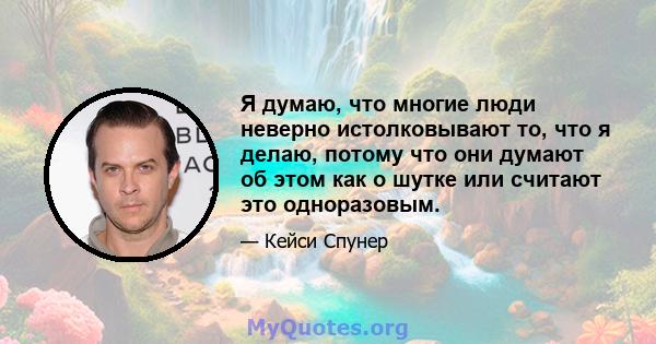 Я думаю, что многие люди неверно истолковывают то, что я делаю, потому что они думают об этом как о шутке или считают это одноразовым.