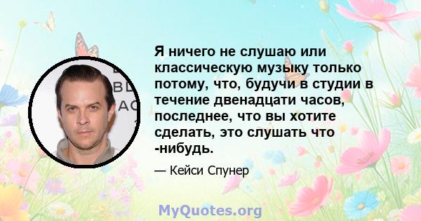 Я ничего не слушаю или классическую музыку только потому, что, будучи в студии в течение двенадцати часов, последнее, что вы хотите сделать, это слушать что -нибудь.