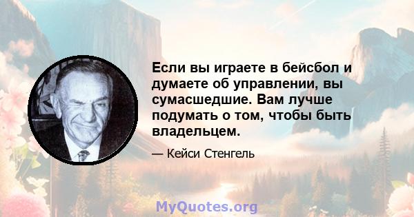 Если вы играете в бейсбол и думаете об управлении, вы сумасшедшие. Вам лучше подумать о том, чтобы быть владельцем.