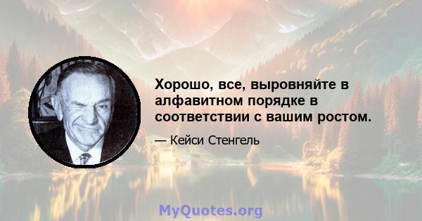 Хорошо, все, выровняйте в алфавитном порядке в соответствии с вашим ростом.