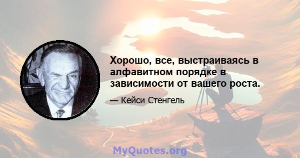 Хорошо, все, выстраиваясь в алфавитном порядке в зависимости от вашего роста.