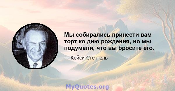 Мы собирались принести вам торт ко дню рождения, но мы подумали, что вы бросите его.