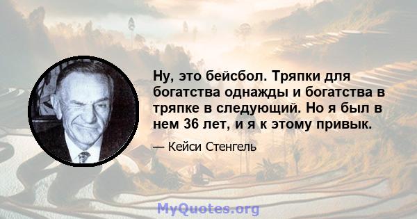 Ну, это бейсбол. Тряпки для богатства однажды и богатства в тряпке в следующий. Но я был в нем 36 лет, и я к этому привык.