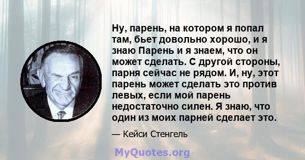 Ну, парень, на котором я попал там, бьет довольно хорошо, и я знаю Парень и я знаем, что он может сделать. С другой стороны, парня сейчас не рядом. И, ну, этот парень может сделать это против левых, если мой парень