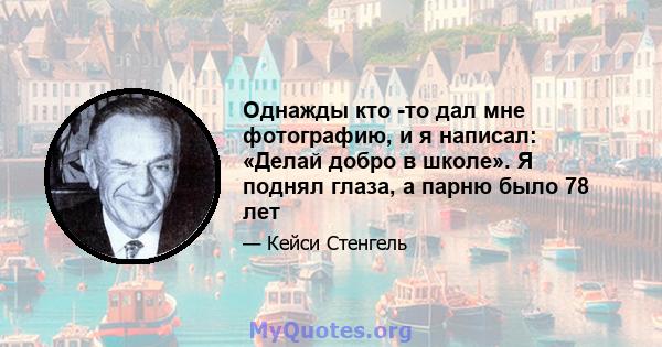 Однажды кто -то дал мне фотографию, и я написал: «Делай добро в школе». Я поднял глаза, а парню было 78 лет