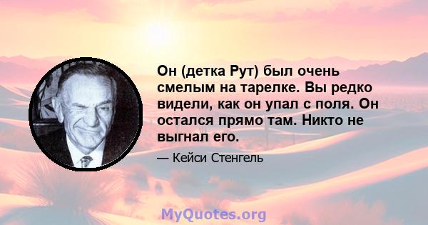 Он (детка Рут) был очень смелым на тарелке. Вы редко видели, как он упал с поля. Он остался прямо там. Никто не выгнал его.