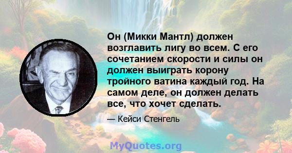 Он (Микки Мантл) должен возглавить лигу во всем. С его сочетанием скорости и силы он должен выиграть корону тройного ватина каждый год. На самом деле, он должен делать все, что хочет сделать.