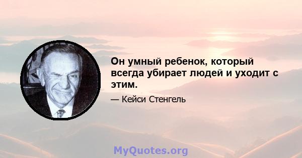 Он умный ребенок, который всегда убирает людей и уходит с этим.