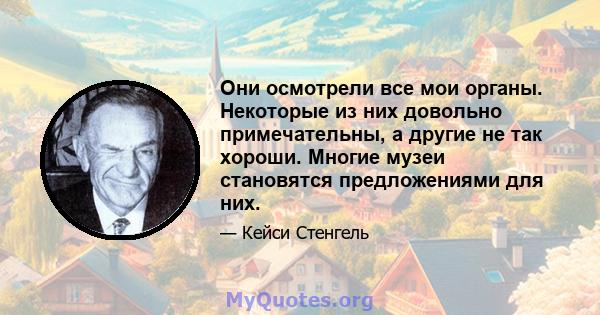 Они осмотрели все мои органы. Некоторые из них довольно примечательны, а другие не так хороши. Многие музеи становятся предложениями для них.