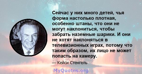 Сейчас у них много детей, чья форма настолько плотная, особенно штаны, что они не могут наклониться, чтобы забрать наземные шарики. И они не хотят наклоняться в телевизионных играх, потому что таким образом, их лицо не