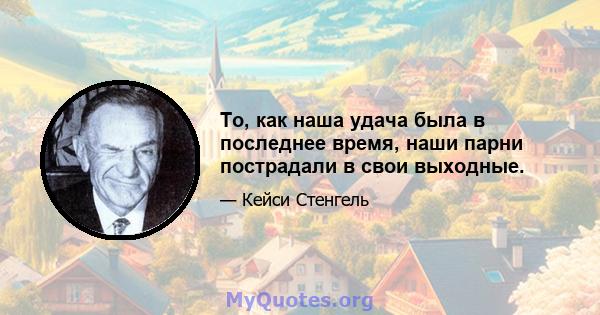 То, как наша удача была в последнее время, наши парни пострадали в свои выходные.