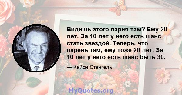 Видишь этого парня там? Ему 20 лет. За 10 лет у него есть шанс стать звездой. Теперь, что парень там, ему тоже 20 лет. За 10 лет у него есть шанс быть 30.