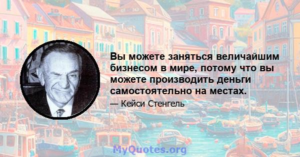 Вы можете заняться величайшим бизнесом в мире, потому что вы можете производить деньги самостоятельно на местах.