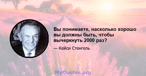 Вы понимаете, насколько хорошо вы должны быть, чтобы вычеркнуть 2000 раз?