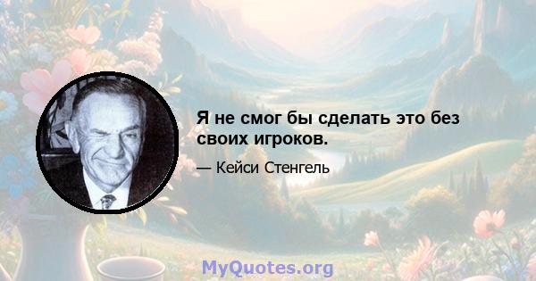 Я не смог бы сделать это без своих игроков.