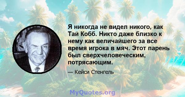 Я никогда не видел никого, как Тай Кобб. Никто даже близко к нему как величайшего за все время игрока в мяч. Этот парень был сверхчеловеческим, потрясающим.