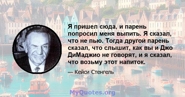 Я пришел сюда, и парень попросил меня выпить. Я сказал, что не пью. Тогда другой парень сказал, что слышит, как вы и Джо ДиМаджио не говорят, и я сказал, что возьму этот напиток.