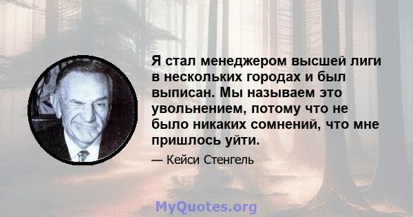 Я стал менеджером высшей лиги в нескольких городах и был выписан. Мы называем это увольнением, потому что не было никаких сомнений, что мне пришлось уйти.