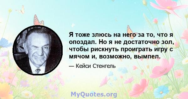 Я тоже злюсь на него за то, что я опоздал. Но я не достаточно зол, чтобы рискнуть проиграть игру с мячом и, возможно, вымпел.