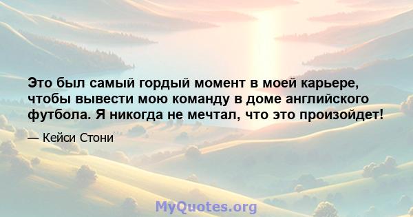 Это был самый гордый момент в моей карьере, чтобы вывести мою команду в доме английского футбола. Я никогда не мечтал, что это произойдет!