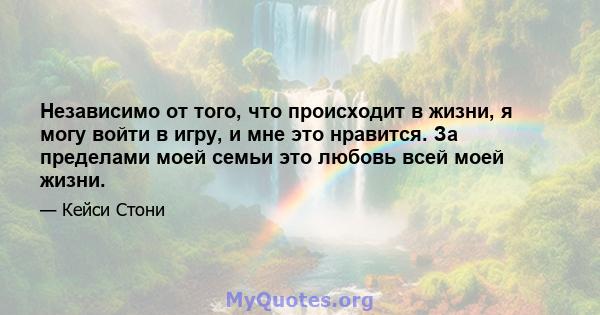 Независимо от того, что происходит в жизни, я могу войти в игру, и мне это нравится. За пределами моей семьи это любовь всей моей жизни.