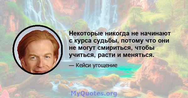 Некоторые никогда не начинают с курса судьбы, потому что они не могут смириться, чтобы учиться, расти и меняться.