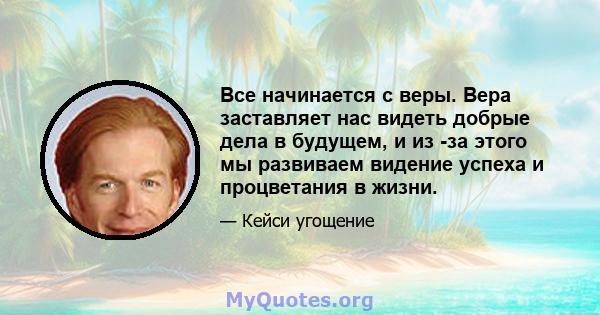 Все начинается с веры. Вера заставляет нас видеть добрые дела в будущем, и из -за этого мы развиваем видение успеха и процветания в жизни.