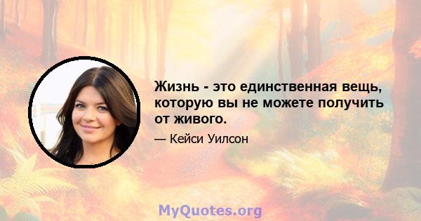 Жизнь - это единственная вещь, которую вы не можете получить от живого.