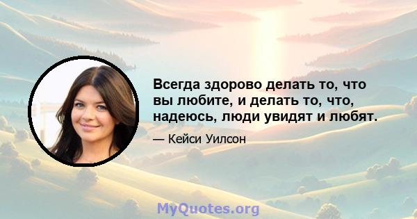 Всегда здорово делать то, что вы любите, и делать то, что, надеюсь, люди увидят и любят.