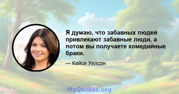 Я думаю, что забавных людей привлекают забавные люди, а потом вы получаете комедийные браки.