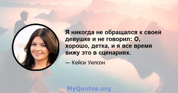 Я никогда не обращался к своей девушке и не говорил: О, хорошо, детка, и я все время вижу это в сценариях.