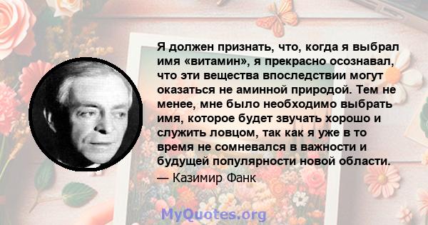 Я должен признать, что, когда я выбрал имя «витамин», я прекрасно осознавал, что эти вещества впоследствии могут оказаться не аминной природой. Тем не менее, мне было необходимо выбрать имя, которое будет звучать хорошо 