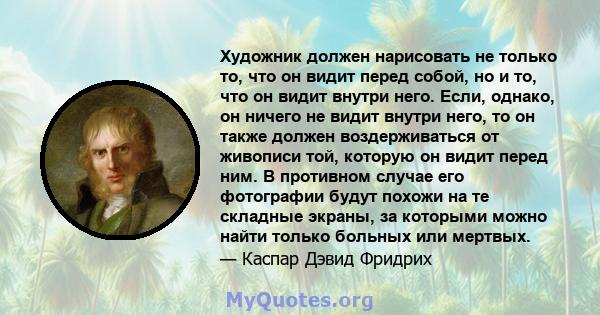 Художник должен нарисовать не только то, что он видит перед собой, но и то, что он видит внутри него. Если, однако, он ничего не видит внутри него, то он также должен воздерживаться от живописи той, которую он видит