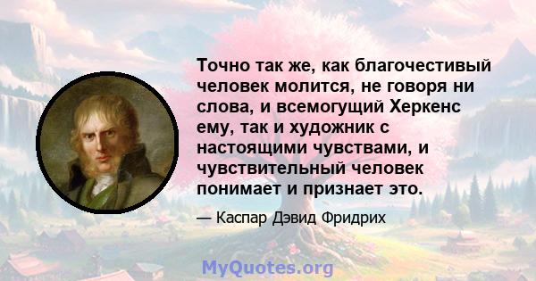 Точно так же, как благочестивый человек молится, не говоря ни слова, и всемогущий Херкенс ему, так и художник с настоящими чувствами, и чувствительный человек понимает и признает это.