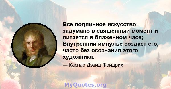 Все подлинное искусство задумано в священный момент и питается в блаженном часе; Внутренний импульс создает его, часто без осознания этого художника.