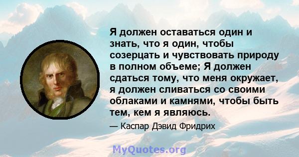 Я должен оставаться один и знать, что я один, чтобы созерцать и чувствовать природу в полном объеме; Я должен сдаться тому, что меня окружает, я должен сливаться со своими облаками и камнями, чтобы быть тем, кем я