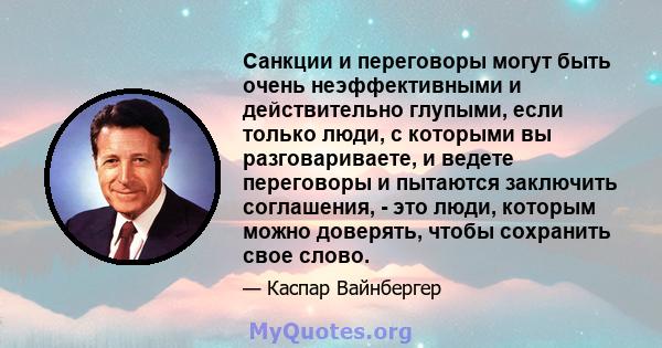 Санкции и переговоры могут быть очень неэффективными и действительно глупыми, если только люди, с которыми вы разговариваете, и ведете переговоры и пытаются заключить соглашения, - это люди, которым можно доверять,