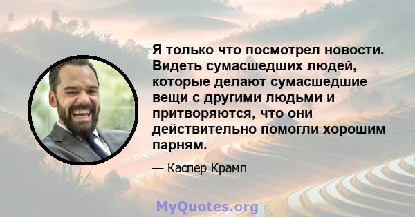 Я только что посмотрел новости. Видеть сумасшедших людей, которые делают сумасшедшие вещи с другими людьми и притворяются, что они действительно помогли хорошим парням.